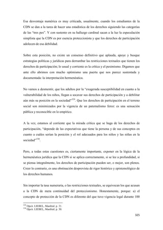 325
Esa desventaja numérica es muy criticada, usualmente, cuando los estudiantes de la
CDN se dan a la tarea de hacer una estadística de los derechos siguiendo las categorías
de las “tres pes”. Y con sustento en su hallazgo cardinal sacan a la luz la especulación
simplista que la CDN es por esencia proteccionista y que los derechos de participación
adolecen de esa debilidad.
Sobre esta posición, no existe un consenso definitivo que aplauda, apoye y busque
estrategias políticas y jurídicas para derrumbar las restricciones textuales que tienen los
derechos de participación; lo usual y corriente es la crítica y el pesimismo. Digamos que
ante ello abrimos con mucho optimismo una puerta que nos parece sustentada y
documentada: la interpretación hermenéutica.
No vamos a desmentir, que los adultos por la “exagerada susceptibilidad en cuanto a la
vulnerabilidad de los niños, llegan a socavar sus derechos de participación y a debilitar
aún más su posición en la sociedad”529
. Que los derechos de participación en el terreno
social son minimizados por la vigencia de un paternalismo feroz: es una sensación
pública y reconocible en lo empírico.
A la vez, estamos al corriente que la mirada crítica que se haga de los derechos de
participación, “depende de las expectativas que tiene la persona y de sus conceptos en
cuanto a cuáles serían la posición y el rol adecuados para los niños y las niñas en la
sociedad”530
.
Pero, a todas estas cuestiones es, ciertamente importante, exponer en la lógica de la
hermenéutica jurídica que la CDN si se aplica correctamente, si se lee a profundidad, si
se piensa integralmente, los derechos de participación pueden ser, o mejor, son plenos.
Creer lo contrario, es una obstinación desprovista de rigor histórico y epistemológico de
los derechos humanos.
Sin importar la tasa numeraria, o las restricciones textuales, se equivocan los que acusan
a la CDN de mera continuidad del proteccionismo. Honestamente, porque: a) el
concepto de protección de la CDN es diferente del que tuvo vigencia legal durante 100
529
Opcit. LIEBEL, Manfred. p. 31.
530
Opcit. LIEBEL, Manfred. p. 30.
 