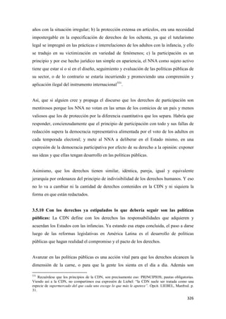 326
años con la situación irregular; b) la protección extensa en artículos, era una necesidad
impostergable en la especificación de derechos de los ochenta, ya que el tutelarismo
legal se impregnó en las prácticas e interrelaciones de los adultos con la infancia, y ello
se tradujo en su victimización en variedad de fenómenos; c) la participación es un
principio y por ese hecho jurídico tan simple en apariencia, el NNA como sujeto activo
tiene que estar sí o sí en el diseño, seguimiento y evaluación de las políticas públicas de
su sector, o de lo contrario se estaría incurriendo y promoviendo una comprensión y
aplicación ilegal del instrumento internacional531
.
Así, que si alguien cree y propaga el discurso que los derechos de participación son
mentirosos porque los NNA no votan en las urnas de los comicios de un país y menos
valiosos que los de protección por la diferencia cuantitativa que los separa. Habría que
responder, concienzudamente que el principio de participación con todo y sus fallas de
redacción supera la democracia representativa alimentada por el voto de los adultos en
cada temporada electoral; y mete al NNA a deliberar en el Estado mismo, en una
expresión de la democracia participativa por efecto de su derecho a la opinión: exponer
sus ideas y que ellas tengan desarrollo en las políticas públicas.
Asimismo, que los derechos tienen similar, idéntica, pareja, igual y equivalente
jerarquía por ordenanza del principio de indivisibilidad de los derechos humanos. Y eso
no lo va a cambiar ni la cantidad de derechos contenidos en la CDN y ni siquiera la
forma en que están redactados.
3.5.10 Con los derechos ya estipulados lo que debería seguir son las políticas
públicas: La CDN define con los derechos las responsabilidades que adquieren y
acuerdan los Estados con las infancias. Ya estando esa etapa concluida, el paso a darse
luego de las reformas legislativas en América Latina es el desarrollo de políticas
públicas que hagan realidad el compromiso y el pacto de los derechos.
Avanzar en las políticas públicas es una acción vital para que los derechos alcancen la
dimensión de la carne, o para que la gente los sienta en el día a día. Además son
531
Recuérdese que los principios de la CDN, son precisamente eso: PRINCIPIOS; pautas obligatorias.
Viendo así a la CDN, no compartimos esa expresión de Liebel: “la CDN suele ser tratada como una
especie de supermercado del que cada uno escoge lo que más le apetece”. Opcit. LIEBEL, Manfred. p.
31.
 