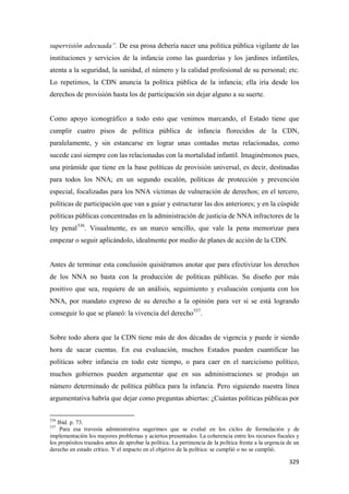 329
supervisión adecuada”. De esa prosa debería nacer una política pública vigilante de las
instituciones y servicios de la infancia como las guarderías y los jardines infantiles,
atenta a la seguridad, la sanidad, el número y la calidad profesional de su personal; etc.
Lo repetimos, la CDN anuncia la política pública de la infancia; ella iría desde los
derechos de provisión hasta los de participación sin dejar alguno a su suerte.
Como apoyo iconográfico a todo esto que venimos marcando, el Estado tiene que
cumplir cuatro pisos de política pública de infancia florecidos de la CDN,
paralelamente, y sin estancarse en lograr unas contadas metas relacionadas, como
sucede casi siempre con las relacionadas con la mortalidad infantil. Imaginémonos pues,
una pirámide que tiene en la base políticas de provisión universal, es decir, destinadas
para todos los NNA; en un segundo escalón, políticas de protección y prevención
especial, focalizadas para los NNA víctimas de vulneración de derechos; en el tercero,
políticas de participación que van a guiar y estructurar las dos anteriores; y en la cúspide
políticas públicas concentradas en la administración de justicia de NNA infractores de la
ley penal536
. Visualmente, es un marco sencillo, que vale la pena memorizar para
empezar o seguir aplicándolo, idealmente por medio de planes de acción de la CDN.
Antes de terminar esta conclusión quisiéramos anotar que para efectivizar los derechos
de los NNA no basta con la producción de políticas públicas. Su diseño por más
positivo que sea, requiere de un análisis, seguimiento y evaluación conjunta con los
NNA, por mandato expreso de su derecho a la opinión para ver si se está logrando
conseguir lo que se planeó: la vivencia del derecho537
.
Sobre todo ahora que la CDN tiene más de dos décadas de vigencia y puede ir siendo
hora de sacar cuentas. En esa evaluación, muchos Estados pueden cuantificar las
políticas sobre infancia en todo este tiempo, o para caer en el narcicismo político,
muchos gobiernos pueden argumentar que en sus administraciones se produjo un
número determinado de política pública para la infancia. Pero siguiendo nuestra línea
argumentativa habría que dejar como preguntas abiertas: ¿Cuántas políticas públicas por
536
Ibid. p. 73.
537
Para esa travesía administrativa sugerimos que se evalué en los ciclos de formulación y de
implementación los mayores problemas y aciertos presentados. La coherencia entre los recursos fiscales y
los propósitos trazados antes de aprobar la política. La pertinencia de la política frente a la urgencia de un
derecho en estado crítico. Y el impacto en el objetivo de la política: se cumplió o no se cumplió.
 