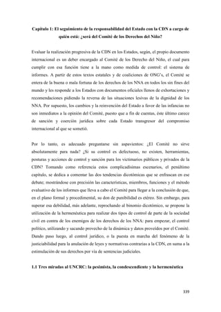 339
Capítulo 1: El seguimiento de la responsabilidad del Estado con la CDN a cargo de
quién está: ¿será del Comité de los Derechos del Niño?
Evaluar la realización progresiva de la CDN en los Estados, según, el propio documento
internacional es un deber encargado al Comité de los Derecho del Niño, el cual para
cumplir con esa función tiene a la mano como medida de control: el sistema de
informes. A partir de estos textos estatales y de coaliciones de ONG’s, el Comité se
entera de la buena o mala fortuna de los derechos de los NNA en todos los sin fines del
mundo y les responde a los Estados con documentos oficiales llenos de exhortaciones y
recomendaciones pidiendo la reversa de las situaciones lesivas de la dignidad de los
NNA. Por supuesto, los cambios y la reinvención del Estado a favor de las infancias no
son inmediatos a la opinión del Comité, puesto que a fin de cuentas, éste último carece
de sanción y coerción jurídica sobre cada Estado transgresor del compromiso
internacional al que se sometió.
Por lo tanto, es adecuado preguntarse sin aspavientos: ¿El Comité no sirve
absolutamente para nada? ¿Si su control es defectuoso, no existen, herramientas,
posturas y acciones de control y sanción para los victimarios públicos y privados de la
CDN? Tomando como referencia estos complicadísimas escenarios, el penúltimo
capítulo, se dedica a comentar las dos tendencias dicotómicas que se enfrascan en ese
debate; mostrándose con precisión las características, miembros, funciones y el método
evaluativo de los informes que lleva a cabo el Comité para llegar a la conclusión de que,
en el plano formal y procedimental, su don de punibilidad es etéreo. Sin embargo, para
superar esa debilidad, más adelante, reprochando al binomio dicotómico, se propone la
utilización de la hermenéutica para realizar dos tipos de control de parte de la sociedad
civil en contra de los enemigos de los derechos de los NNA: para empezar, el control
político, utilizando y sacando provecho de la dinámica y datos proveídos por el Comité.
Dando paso luego, al control jurídico, o la puesta en marcha del fenómeno de la
justiciabilidad para la anulación de leyes y normativas contrarias a la CDN, en suma a la
estimulación de sus derechos por vía de sentencias judiciales.
1.1 Tres miradas al UNCRC: la pesimista, la condescendiente y la hermenéutica
 