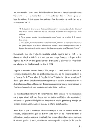 341
NNA del mundo. Todo a causa de la cláusula que tiene en su interior, conocida como
“reservas”, que le permite a los Estados neutralizar los derechos que estime, o guste a la
hora de ratificar el instrumento internacional. Esta disposición se puede leer en el
artículo 51 de la CDN:
“1. El Secretario General de las Naciones Unidas recibirá y comunicará a todos los Estados el
texto de las reservas formuladas por los Estados en el momento de la ratificación o de la
adhesión.
2. No se aceptará ninguna reserva incompatible con el objeto y el propósito de la presente
Convención.
3. Toda reserva podrá ser retirada en cualquier momento por medio de una notificación hecha a
ese efecto y dirigida al Secretario General de las Naciones Unidas, quien informará a todos los
Estados. Esa notificación surtirá efecto en la fecha de su recepción por el Secretario General”.
Seguramente con esta revelación, resultaría tentador sugerir que la CDN es un
documento falto de sentido ético, al venir, con reservas que favorecen el desprecio de la
dignidad del NNA. O, irnos por la corriente de frivolizar y relativizar las obligaciones
que adquieren los Estados cuando ratifican la CDN.
Empero, lo primero a convenir sobre el tema, es que la CDN no inventó las reservas en
el derecho internacional. Son una condición de muy atrás que los Estados acordaron en
la Convención de Viena sobre el Derecho de los Tratados de 1969 en su artículo 2,
inciso 1 para excluir o modificar los efectos jurídicos de todas las Convenciones que se
desarrollasen de ahí en adelante, para de esa manera promover que un mayor número de
Estados pudieran adherirlas a sus compromisos jurídicos y políticos.
Esa medida jurídica permisiva del comportamiento de los Estados con sus ciudadanías,
era y sigue siendo útil para lograr que las institucionalidades más autoritarias y
renuentes a la gobernabilidad global se comprometan a velar, promover y proteger por
lo menos algunos derechos, en este caso, de la niñez y la adolescencia.
Ahora bien, lo que sí habría que decirse sin tapujos es que las reservas pueden ser
abusadas, excesivamente, por los Estados para hacer de las responsabilidades y
obligaciones jurídicas una mera formalidad. Esto ha ocurrido con las reservas masivas o
de carácter general, es decir, aquellas que hacen depender la aplicación de todas las
 