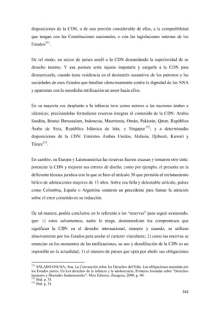 342
disposiciones de la CDN, o de una porción considerable de ellas, a la compatibilidad
que tengan con las Constituciones nacionales, o con las legislaciones internas de los
Estados551
.
De tal modo, un sector de países anuló a la CDN demandando la superioridad de su
derecho interno. Y esa postura sería injusto imputarla y cargarla a la CDN para
desmerecerla, cuando tiene residencia en el desinterés sustantivo de los patronos y las
sociedades de esos Estados que batallan silenciosamente contra la dignidad de los NNA
y aparentan con la susodicha ratificación un amor hacia ellos.
En su mayoría ese desplante a la infancia tuvo como actores a las naciones árabes e
islámicas; precisándolas formularon reservas integras al contenido de la CDN: Arabia
Saudita, Brunei Darussalam, Indonesia, Mauritania, Omán, Pakistán, Qatar, República
Árabe de Siria, República Islámica de Irán, y Singapur552
; y a determinadas
disposiciones de la CDN: Emiratos Árabes Unidos, Malasia, Djibouti, Kuwait y
Túnez553
.
En cambio, en Europa y Latinoamérica las reservas fueron escasas y tomaron otro tinte:
potenciar la CDN y mejorar sus errores de diseño, como por ejemplo, el presente en la
deficiente técnica jurídica con la que se hizo el artículo 38 que permitía el reclutamiento
bélico de adolescentes mayores de 15 años. Sobre esa falla y deleznable artículo, países
como Colombia, España o Argentina sentaron un precedente para llamar la atención
sobre el error cometido en su redacción.
De tal manera, podría concluirse en lo referente a las “reservas” para seguir avanzando,
que: 1) estos salvamentos, nadie lo niega, desnaturalizan los compromisos que
significan la CDN en el derecho internacional, siempre y cuando, se utilicen
abusivamente por los Estados para anular el carácter vinculante; 2) como las reservas se
enuncian en los momentos de las ratificaciones, su uso y desafiliación de la CDN es un
imposible en la actualidad; 3) el número de países que optó por abolir sus obligaciones
551
SALADO OSUNA, Ana. La Convención sobre los Derechos del Niño. Las obligaciones asumidas por
los Estados partes. En Los derechos de la infancia y la adolescencia. Primeras Jornadas sobre “Derechos
humanos y libertades fundamentales”. Mira Editores. Zaragoza. 2000. p. 40.
552
Ibid. p. 31.
553
Ibid. p. 31.
 