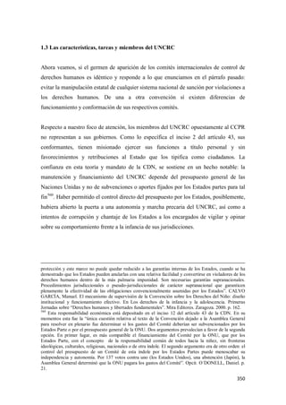 350
1.3 Las características, tareas y miembros del UNCRC
Ahora veamos, si el germen de aparición de los comités internacionales de control de
derechos humanos es idéntico y responde a lo que enunciamos en el párrafo pasado:
evitar la manipulación estatal de cualquier sistema nacional de sanción por violaciones a
los derechos humanos. De una a otra convención sí existen diferencias de
funcionamiento y conformación de sus respectivos comités.
Respecto a nuestro foco de atención, los miembros del UNCRC opuestamente al CCPR
no representan a sus gobiernos. Como lo específica el inciso 2 del artículo 43, sus
conformantes, tienen misionado ejercer sus funciones a título personal y sin
favorecimientos y retribuciones al Estado que los tipifica como ciudadanos. La
confianza en esta teoría y mandato de la CDN, se sostiene en un hecho notable: la
manutención y financiamiento del UNCRC depende del presupuesto general de las
Naciones Unidas y no de subvenciones o aportes fijados por los Estados partes para tal
fin560
. Haber permitido el control directo del presupuesto por los Estados, posiblemente,
hubiera abierto la puerta a una autonomía y marcha precaria del UNCRC, así como a
intentos de corrupción y chantaje de los Estados a los encargados de vigilar y opinar
sobre su comportamiento frente a la infancia de sus jurisdicciones.
protección y este marco no puede quedar reducido a las garantías internas de los Estados, cuando se ha
demostrado que los Estados pueden anularlas con una relativa facilidad y convertirse en violadores de los
derechos humanos dentro de la más palmaria impunidad. Son necesarias garantías supranacionales.
Procedimientos jurisdiccionales o pseudo-jurisdiccionales de carácter supranacional que garanticen
plenamente la efectividad de las obligaciones convencionalmente asumidas por los Estados”. CALVO
GARCÍA, Manuel. El mecanismo de supervisión de la Convención sobre los Derechos del Niño: diseño
institucional y funcionamiento efectivo. En Los derechos de la infancia y la adolescencia. Primeras
Jornadas sobre “Derechos humanos y libertades fundamentales”. Mira Editores. Zaragoza. 2000. p. 162.
560
Esta responsabilidad económica está depositado en el inciso 12 del artículo 43 de la CDN. En su
momentos esta fue la “única cuestión relativa al texto de la Convención dejado a la Asamblea General
para resolver en plenario fue determinar si los gastos del Comité deberían ser subvencionados por los
Estados Parte o por el presupuesto general de la ONU. Dos argumentos prevalecían a favor de la segunda
opción. En primer lugar, es más compatible el financiamiento del Comité por la ONU, que por los
Estados Parte, con el concepto de la responsabilidad común de todos hacia la niñez, sin fronteras
ideológicas, culturales, religiosas, nacionales o de otra índole. El segundo argumento era de otro orden: el
control del presupuesto de un Comité de esta índole por los Estados Partes puede menoscabar su
independencia y autonomía. Por 137 votos contra uno (los Estados Unidos), una abstención (Japón), la
Asamblea General determinó que la ONU pagara los gastos del Comité”. Opcit. O´DONELL, Daniel. p.
21.
 