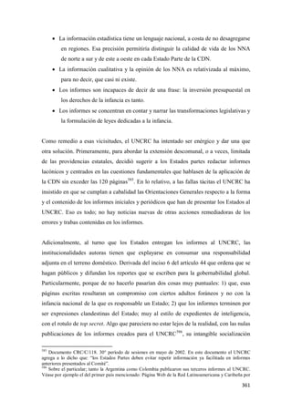 361
• La información estadística tiene un lenguaje nacional, a costa de no desagregarse
en regiones. Esa precisión permitiría distinguir la calidad de vida de los NNA
de norte a sur y de este a oeste en cada Estado Parte de la CDN.
• La información cualitativa y la opinión de los NNA es relativizada al máximo,
para no decir, que casi ni existe.
• Los informes son incapaces de decir de una frase: la inversión presupuestal en
los derechos de la infancia es tanto.
• Los informes se concentran en contar y narrar las transformaciones legislativas y
la formulación de leyes dedicadas a la infancia.
Como remedio a esas vicisitudes, el UNCRC ha intentado ser enérgico y dar una que
otra solución. Primeramente, para abordar la extensión descomunal, o a veces, limitada
de las providencias estatales, decidió sugerir a los Estados partes redactar informes
lacónicos y centrados en las cuestiones fundamentales que hablasen de la aplicación de
la CDN sin exceder las 120 páginas585
. En lo relativo, a las fallas tácitas el UNCRC ha
insistido en que se cumplan a cabalidad las Orientaciones Generales respecto a la forma
y el contenido de los informes iniciales y periódicos que han de presentar los Estados al
UNCRC. Eso es todo; no hay noticias nuevas de otras acciones remediadoras de los
errores y trabas contenidas en los informes.
Adicionalmente, al turno que los Estados entregan los informes al UNCRC, las
institucionalidades autoras tienen que explayarse en consumar una responsabilidad
adjunta en el terreno doméstico. Derivada del inciso 6 del artículo 44 que ordena que se
hagan públicos y difundan los reportes que se escriben para la gobernabilidad global.
Particularmente, porque de no hacerlo pasarían dos cosas muy puntuales: 1) que, esas
páginas escritas resultaran un compromiso con ciertos adultos foráneos y no con la
infancia nacional de la que es responsable un Estado; 2) que los informes terminen por
ser expresiones clandestinas del Estado; muy al estilo de expedientes de inteligencia,
con el rotulo de top secret. Algo que pareciera no estar lejos de la realidad, con las nulas
publicaciones de los informes creados para el UNCRC586
, su intangible socialización
585
Documento CRC/C/118. 30° período de sesiones en mayo de 2002. En este documento el UNCRC
agrega a lo dicho que: “los Estados Partes deben evitar repetir información ya facilitada en informes
anteriores presentados al Comité”.
586
Sobre el particular; tanto la Argentina como Colombia publicaron sus terceros informes al UNCRC.
Véase por ejemplo el del primer país mencionado: Página Web de la Red Latinoamericana y Caribeña por
 