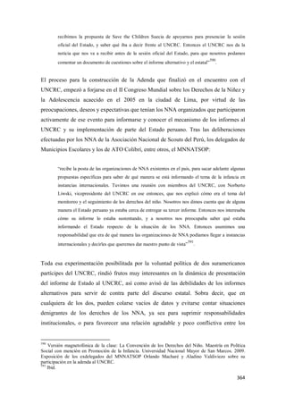364
recibimos la propuesta de Save the Children Suecia de apoyarnos para presenciar la sesión
oficial del Estado, y saber qué iba a decir frente al UNCRC. Entonces el UNCRC nos da la
noticia que nos va a recibir antes de la sesión oficial del Estado, para que nosotros podamos
comentar un documento de cuestiones sobre el informe alternativo y el estatal”
590
.
El proceso para la construcción de la Adenda que finalizó en el encuentro con el
UNCRC, empezó a forjarse en el II Congreso Mundial sobre los Derechos de la Niñez y
la Adolescencia acaecido en el 2005 en la ciudad de Lima, por virtud de las
preocupaciones, deseos y expectativas que tenían los NNA organizados que participaron
activamente de ese evento para informarse y conocer el mecanismo de los informes al
UNCRC y su implementación de parte del Estado peruano. Tras las deliberaciones
efectuadas por los NNA de la Asociación Nacional de Scouts del Perú, los delegados de
Municipios Escolares y los de ATO Colibrí, entre otros, el MNNATSOP:
“recibe la posta de las organizaciones de NNA existentes en el país, para sacar adelante algunas
propuestas específicas para saber de qué manera se está informando el tema de la infancia en
instancias internacionales. Tuvimos una reunión con miembros del UNCRC, con Norberto
Liwski, vicepresidente del UNCRC en ese entonces, que nos explicó cómo era el tema del
monitoreo y el seguimiento de los derechos del niño. Nosotros nos dimos cuenta que de alguna
manera el Estado peruano ya estaba cerca de entregar su tercer informe. Entonces nos interesaba
cómo su informe lo estaba sustentando, y a nosotros nos preocupaba saber qué estaba
informando el Estado respecto de la situación de los NNA. Entonces asumimos una
responsabilidad que era de qué manera las organizaciones de NNA podíamos llegar a instancias
internacionales y decirles que queremos dar nuestro punto de vista”
591
.
Toda esa experimentación posibilitada por la voluntad política de dos suramericanos
partícipes del UNCRC, rindió frutos muy interesantes en la dinámica de presentación
del informe de Estado al UNCRC, así como avisó de las debilidades de los informes
alternativos para servir de contra parte del discurso estatal. Sobra decir, que en
cualquiera de los dos, pueden colarse vacíos de datos y evitarse contar situaciones
denigrantes de los derechos de los NNA, ya sea para suprimir responsabilidades
institucionales, o para favorecer una relación agradable y poco conflictiva entre los
590
Versión magnetofónica de la clase: La Convención de los Derechos del Niño. Maestría en Política
Social con mención en Promoción de la Infancia. Universidad Nacional Mayor de San Marcos. 2009.
Exposición de los exdelegados del MNNATSOP Orlando Macharé y Aladino Valdiviezo sobre su
participación en la adenda al UNCRC.
591
Ibid.
 