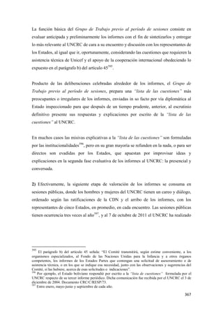 367
La función básica del Grupo de Trabajo previo al período de sesiones consiste en
evaluar anticipada y preliminarmente los informes con el fin de sintetizarlos y entregar
lo más relevante al UNCRC de cara a su encuentro y discusión con los representantes de
los Estados, al igual que ir, oportunamente, considerando las cuestiones que requieren la
asistencia técnica de Unicef y el apoyo de la cooperación internacional obedeciendo lo
expuesto en el parágrafo b) del artículo 45595
.
Producto de las deliberaciones celebradas alrededor de los informes, el Grupo de
Trabajo previo al período de sesiones, prepara una “lista de las cuestiones” más
preocupantes o irregulares de los informes, enviadas in so facto por vía diplomática al
Estado inspeccionado para que después de un tiempo prudente, anterior, al escrutinio
definitivo presente sus respuestas y explicaciones por escrito de la “lista de las
cuestiones” al UNCRC.
En muchos casos las misivas explicativas a la “lista de las cuestiones” son formuladas
por las institucionalidades596
, pero en su gran mayoría se refunden en la nada, o para ser
directos son evadidas por los Estados, que apuestan por improvisar ideas y
explicaciones en la segunda fase evaluativa de los informes al UNCRC: la presencial y
conversada.
2) Efectivamente, la siguiente etapa de valoración de los informes se consuma en
sesiones públicas, donde los hombres y mujeres del UNCRC tienen un careo y diálogo,
ordenado según las ratificaciones de la CDN y el arribo de los informes, con los
representantes de cinco Estados, en promedio, en cada encuentro. Las sesiones públicas
tienen ocurrencia tres veces al año597
, y al 7 de octubre de 2011 el UNCRC ha realizado
595
El parágrafo b) del artículo 45 señala: “El Comité transmitirá, según estime conveniente, a los
organismos especializados, al Fondo de las Naciones Unidas para la Infancia y a otros órganos
competentes, los informes de los Estados Partes que contengan una solicitud de asesoramiento o de
asistencia técnica, o en los que se indique esa necesidad, junto con las observaciones y sugerencias del
Comité, si las hubiere, acerca de esas solicitudes o indicaciones”.
596
Por ejemplo, el Estado boliviano respondió por escrito a la “lista de cuestiones” formulada por el
UNCRC respecto de su tercer informe periódico. Dicha comunicación fue recibida por el UNCRC el 3 de
diciembre de 2004. Documento CRC/C/RESP/73.
597
Entre enero, mayo-junio y septiembre de cada año.
 