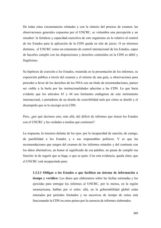 369
De todas estas circunstancias relatadas y con la síntesis del proceso de examen, las
observaciones generales expuestas por el UNCRC, se vislumbra una percepción y un
sinsabor: la fortaleza y capacidad coercitiva de este organismo en lo relativo al control
de los Estados para la aplicación de la CDN queda en tela de juicio. O en términos
distintos, el UNCRC como un estamento de control internacional de los Estados, capaz
de hacerles cumplir con las disposiciones y derechos contenidos en la CDN es débil y
fragilísimo.
Su hipótesis de coerción a los Estados, resumida en la presentación de los informes, su
exposición pública a través del examen y el retorno de una guía, u observaciones para
proceder a favor de los derechos de los NNA con un título de recomendaciones, parece
ser viable a la burla por las institucionalidades adscritas a las CDN. Lo que haría
evidente que los artículos 43 y 44 son limitantes endógenos de este instrumento
internacional, o portadores de un diseño de coercibilidad nulo por cómo se diseñó y el
desempeño que se le encargó en la CDN.
Pero, ¿por qué decimos esto, más allá, del déficit de informes que tienen los Estados
con el UNCRC y las verdades a medias que contienen?
La respuesta, la tenemos delante de los ojos: por la incapacidad de sanción, de castigo,
de punibilidad a los Estados y a sus responsables políticos. Y es que las
recomendaciones que surgen del examen de los informes estatales y del contraste con
los datos alternativos, en honor al significado de esa palabra, no pasan de cumplir esa
función: la de sugerir que se haga, o que se quite. Con esta evidencia, queda claro, que
el UNCRC está incapacitado para:
1.3.2.1 Obligar a los Estados a que faciliten un sistema de información a
tiempo y verídico: Los datos que elaboramos sobre las fechas estimadas y las
ejercidas para entregar los informes al UNCRC, por lo menos, en la región
suramericana, hablan por sí solos: allá, en la gobernabilidad global están
enterados por períodos limitados y no sucesivos de tiempo de cómo está
funcionando la CDN en estos países por la carencia de informes elaborados.
 
