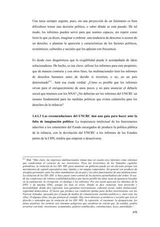 379
Una tarea siempre urgente, pues, sin una proyección de un fenómeno es bien
dificultoso tomar una decisión política, o saber dónde se está parado. De tal
modo, los informes pueden servir para que seamos capaces, sin repetir como
loros lo que ya dicen, imaginar u ordenar una tendencia de descenso u acenso de
un derecho; o plantear la aparición y características de los factores políticos,
económicos, culturales y sociales que los aplazan con frecuencia.
Es desde esos diagnósticos que la exigibilidad puede ir acompañada de ideas
solucionadoras. De hecho, es tan clave, utilizar los informes para este propósito,
que de manera contraria y con otros fines, las multinacionales leen los informes
de derechos humanos antes de decidir si invierten, o no, en un país
determinado611
. Ante esa cruda verdad: ¿Cómo es posible que los informes
sirvan para el enriquecimiento de unos pocos y no para anunciar el debacle
social que tenemos con los NNA? ¿No deberían ser los informes del UNCRC un
insumo fundamental para las medidas políticas que eviten catástrofes para los
derechos de la infancia?
1.4.1.3 Las recomendaciones del UNCRC dan una guía para hacer ante la
falta de imaginación política: La inoperancia intelectual de los funcionarios
adscritos a los estamentos del Estado encargados de producir la política pública
de la infancia, con la devolución del UNCRC a los informes de los Estados
partes de la CDN, tendría que empezar a desactivarse.
611
Ibid. “Más claro, las empresas multinacionales toman muy en cuenta esos informes como síntomas
que condicionan el carácter de sus inversiones. Para las inversiones de los llamados capitales
golondrina, la violación de los DD. HH. para mantener un gobierno puede ser un aliciente porque son
movimientos de capital especulativo muy rápidos y sin ningún compromiso. En general son producto de
arreglos personales entre los altos mandatarios de un país y los altos funcionarios de una multinacional.
La violación de los DD. HH. se hace pasar como control de los factores perturbadores del orden. O sea:
de las condiciones de relativa estabilidad política que hacen posible las altas tasas de ganancia basadas
en la explotación, la corrupción, el chantaje y los sobornos. Por esa razón aprecian los informes de la
ONU y de muchas ONG, porque los leen al revés. Donde se dice violación, leen provecho y
favorabilidad; donde dice represión, leen garantías inversionistas, cohesión social, orden institucional,
seguridad democrática. El factor que produce esa condición óptima para dichos inversionistas son las
Fuerzas Armadas, apoyadas por el juego de medios de comunicación, partidos políticos y, claro está, las
elites. O algunas elites, las que piensan al contado. Hay otros intereses económicos y sociales que leen al
derecho y entienden que la violación de los DD. HH., la represión, el asesinato, la desaparición, los
falsos positivos, las torturas son síntomas peligrosos que encubren un volcán que, de estallar, podría
arrastrar con todo: inversiones, acumulados, poderes establecidos, constituciones, leyes, autoridades”.
 