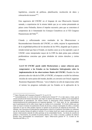 385
legislativas, creación de políticas, planificación, recolección de datos y
colocación de recursos”615
.
Esta sugerencia del UNCRC en el lenguaje de una Observación General,
sumada, a experiencias de la misma índole que ya se venían presentando en
países como Finlandia, dieron el impulso necesario, para que se concretara el
compromiso de ir fomentando los Consejos Consultivos en el XX Congreso
Panamericano del Niño616
.
Citando y reflexionando estos resultados de las Observaciones o
Recomendaciones Generales del UNCRC, es viable, mejorar la argumentación
de la exigibilidad política de los derechos de los NNA, alegando que la pausa o
mirada textual que hace el Estado, en muchos casos ya se ha superado y que el
UNCRC como interpretador mayor de la CDN ha dado pistas para enfrentar
problemáticas concretas que giran alrededor de ciertos derechos y ciertas
infancias.
1.4.1.5 El UNCRC puede emitir Declaraciones y aunar esfuerzos para
comprometer a los Estados en los Seminarios Subregionales sobre la
implementación de las observaciones finales del UNCRC: Pasados los dos
primeros años de vida de la CDN, el UNCRC, al empezar a recibir los informes
iniciales de varios países del mundo, decidió, en convenio con Unicef, organizar
Reuniones Regionales Oficiosas “con el objetivo no sólo de inspeccionar sobre
el terreno los progresos realizados por los Estados en la aplicación de la
615
Opcit. Borrador del Comentario General N° 12. p. p 9, 10.
616
Lamentablemente, la versión oficial de la Observación General N° 12 es más opaca y torpe, que la
versión preoficial del mismo documento, que logró ser mucho más directa y enfática con la necesidad de
institucionalizar la participación. De manera textual, la observación oficial solamente habla de la
institucionalización de la participación en el siguiente apartado: “127. Gran parte de las oportunidades
para la participación de los niños tienen lugar en el plano de la comunidad. El Comité celebra que sea
cada vez mayor el número de parlamentos locales de jóvenes, consejos municipales de niños y consultas
especiales en que los niños pueden expresar su opinión en los procesos de adopción de decisiones. No
obstante, esas estructuras de participación representativa oficial en el gobierno local deben ser solamente
una de las muchas formas de aplicar el artículo 12 en el plano local, por cuanto solo permiten que un
número relativamente reducido de niños participe en las comunidades locales. Las horas de consulta de
políticos y funcionarios, las jornadas de puertas abiertas y las visitas a escuelas y jardines de infancia
brindan otras oportunidades de comunicación”. Opcit. Observación general N° 12. Comité de los
Derechos del Niño. p. 31.
 