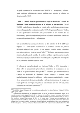 389
se pudo escapar de las recomendaciones del UNCRC. Ventajosas y valiosas,
para presionar políticamente nuevas medidas que soporten y validen los
derechos de los NNA.
1.4.1.6 El UNCRC tiene la posibilidad de exigir al Secretario General de
Naciones Unidas estudios relativos a la infancia y sus derechos: Que el
UNCRC pueda llegar a demandar un estudio sobre un fenómeno concreto que
menoscaba y perjudica los derechos de los NNA al regente de Naciones Unidas,
es una oportunidad interesante para posicionarlo en las mentes de los
ciudadanos y generar compromisos políticos nacionales para luchar contra sus
características más evidentes y subyacentes.
Esta eventualidad es dable por el inciso c) del artículo 45 de la CDN que
expresa: “El Comité podrá recomendar a la Asamblea General que pida al
Secretario General que efectúe, en su nombre, estudios sobre cuestiones
concretas relativas a los derechos del niño”. Y decíamos que es una coyuntura
atractiva, basados, en la cantidad de cambios jurídicos y políticos a favor de la
infancia que produjo el estudio de la mozambiqueña Graça Machel: “El impacto
de los conflictos armados sobre los niños”.
El informe de Machel ordenado por Naciones Unidas en 1996 sistematiza y
alerta sobre el reclutamiento y la violación sistemática de los derechos de los
NNA en las guerras de fines del siglo XX624
. Esto hace que inmediatamente el
Consejo de Seguridad de Naciones Unidas, empiece a formular unas
resoluciones que instan a los gobiernos y a los grupos armados ilegales a poner
fin al reclutamiento de menores de edad y a la posterior entrega de los que ya
hacen parte de sus tropas so pena de ser incluidos en una lista de países
acreedores de sanciones comerciales625
.
624
MACHEL, Graça. El impacto de los conflictos armados sobre los niños. Naciones Unidas, A/51/306,
26 de agosto, 1996.
625
El Consejo de Seguridad de las Naciones Unidas en pro de su objetivo de mantener la paz en el
mundo, toma en cuenta la participación de los niños en los conflictos armados como una de las tantas
posibilidades para la imposibilidad de la paz. Desde 1999 ha emitido cinco resoluciones sobre los niños y
los conflictos armados. La primera, la 1261 en el mismo año, “expresa su preocupación por las
repercusiones de los conflictos armados en los niños y condena la selección de niños como blancos de
ataques” por los grupos armados. Al siguiente año, por medio de la resolución 1314, se hizo un llamado a
los Estados partes a firmar y ratificar el Protocolo Facultativo de la Convención sobre los Derechos del
 