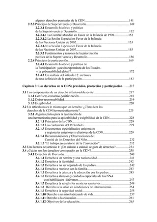 algunos derechos puntuales de la CDN........................................................141
2.2.3 Principio de Supervivencia y Desarrollo.......................................................149
2.2.3.1 Desarrollo histórico y político
de la Supervivencia y Desarrollo..................................................................152
2.2.3.1.1 La Cumbre Mundial en Favor de la Infancia de 1990..................152
2.2.3.1.2 La Sesión Especial en Favor de la Infancia
de las Naciones Unidas de 2002..................................................................153
2.2.3.1.3 La Sesión Especial en Favor de la Infancia
de las Naciones Unidas de 2007..................................................................155
2.2.3.2 Fundamentos y razones de la priorización
política de la Supervivencia y Desarrollo.....................................................156
2.2.4 Principio de participación.............................................................................169
2.2.4.1 Desarrollo histórico y político de
la Participación: ¿acción espontánea de los Estados
y la gobernabilidad global?..........................................................................172
2.2.4.2 Un análisis del artículo 12: en busca
de una definición de la participación............................................................183
Capítulo 3: Los derechos de la CDN: provisión, protección y participación…….217
3.1 Los componentes de un derecho infanto-adolescente.............................................217
3.1.1 Conflicto-consenso-positivización................................................................218
3.1.2 Deber-responsabilidad...................................................................................219
3.1.3 Exigibilidad...................................................................................................220
3.2 Un artículo no es lo mismo que un derecho: ¿Cómo leer los
derechos de la CDN hermenéuticamente?..............................................................225
3.2.1 Algunas pistas para la realización de
una hermenéutica para la aplicabilidad y exigibilidad de la CDN.........................228
3.2.1.1 Principios de la CDN........................................................................229
3.2.1.2 Los contenidos del Preámbulo..........................................................229
3.2.1.3 Documentos especializados universales
y regionales anteriores y ulteriores de la CDN.................................229
3.2.1.4 Recomendaciones y Observaciones del
Comité de los Derechos del Niño......................................................232
3.2.1.5 “El trabajo preparatorio de la Convención”......................................232
3.3 Una lectura del artículo 1: ¿De cuándo a cuándo se goza de derechos?.................234
3.4 ¿Cuáles son los derechos consignados en la CDN?................................................238
3.4.1 Derechos de Provisión...................................................................................240
3.4.1.1 Derecho a un nombre y una nacionalidad.........................................241
3.4.1.2 Derecho a la identidad......................................................................242
3.4.1.3 Derecho a no ser separado de los padres...........................................242
3.4.1.4 Derecho a reunirse con la familia.....................................................243
3.4.1.5 Derecho a la crianza y la educación por los padres..........................245
3.4.1.6 Derecho a atención y cuidados especiales de los NNA
con habilidades diferentes.................................................................247
3.4.1.7 Derecho a la salud y los servicios sanitarios.....................................249
3.4.1.8 Derecho a la salud en condiciones de internamiento.......................254
3.4.1.9 Derecho a la seguridad social............................................................255
3.4.1.10 Derecho a un nivel adecuado de vida..............................................257
3.4.1.11 Derecho a la educación...................................................................261
3.4.1.12 Objetivos de la educación...............................................................265
 