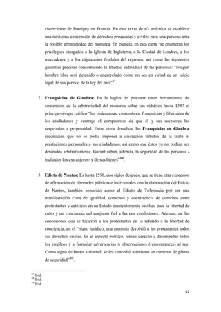 42
cisterciense de Pontigny en Francia. En este texto de 63 artículos se establece
una novísima concepción de derechos procesales y civiles para una persona ante
la posible arbitrariedad del monarca. En esencia, en esta carta “se enumeran los
privilegios otorgados a la Iglesia de Inglaterra, a la Ciudad de Londres, a los
mercaderes y a los dignatarios feudales del régimen, así como las siguientes
garantías precisas concerniendo la libertad individual de las personas: "Ningún
hombre libre será detenido o encarcelado como no sea en virtud de un juicio
legal de sus pares o de la ley del país"87
.
2. Franquicias de Ginebra: En la lógica de procurar tener herramientas de
contención de la arbitrariedad del monarca sobre sus súbditos hacia 1387 el
príncipe-obispo ratificó “las ordenanzas, costumbres, franquicias y libertades de
los ciudadanos y contrajo el compromiso de que él y sus sucesores las
respetarían a perpetuidad. Entre otros derechos, las Franquicias de Ginebra
reconocían que no se podía imponer a discreción tributos de la taille ni
prestaciones personales a sus ciudadanos, así como que éstos ya no podían ser
detenidos arbitrariamente. Garantizaban, además, la seguridad de las personas -
incluidos los extranjeros- y de sus bienes”88
.
3. Edicto de Nantes: Es hasta 1598, dos siglos después, que se tiene otra expresión
de afirmación de libertades públicas e individuales con la elaboración del Edicto
de Nantes, también conocido como el Edicto de Tolerancia por ser una
manifestación clara de igualdad, consenso y coexistencia de derechos entre
protestantes y católicos en un Estado eminentemente católico para la libertad de
culto y de conciencia del conjunto fiel a las dos confesiones. Además, de las
concesiones que se hicieron a los protestantes en lo referido a la libertad de
conciencia, en el “plano jurídico, una amnistía devolvió a los protestantes todos
sus derechos civiles. En el aspecto político, tenían derecho a desempeñar todos
los empleos y a formular advertencias u observaciones (remontrances) al rey.
Como signo de buena voluntad, se les concedió asimismo un centenar de plazas
de seguridad”89
.
87
Ibid.
88
Ibid.
89
Ibid.
 