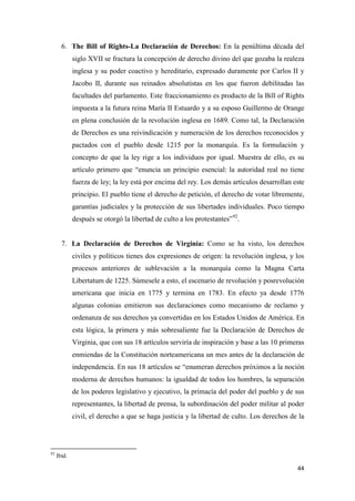 44
6. The Bill of Rights-La Declaración de Derechos: En la penúltima década del
siglo XVII se fractura la concepción de derecho divino del que gozaba la realeza
inglesa y su poder coactivo y hereditario, expresado duramente por Carlos II y
Jacobo II, durante sus reinados absolutistas en los que fueron debilitadas las
facultades del parlamento. Este fraccionamiento es producto de la Bill of Rights
impuesta a la futura reina María II Estuardo y a su esposo Guillermo de Orange
en plena conclusión de la revolución inglesa en 1689. Como tal, la Declaración
de Derechos es una reivindicación y numeración de los derechos reconocidos y
pactados con el pueblo desde 1215 por la monarquía. Es la formulación y
concepto de que la ley rige a los individuos por igual. Muestra de ello, es su
artículo primero que “enuncia un principio esencial: la autoridad real no tiene
fuerza de ley; la ley está por encima del rey. Los demás artículos desarrollan este
principio. El pueblo tiene el derecho de petición, el derecho de votar libremente,
garantías judiciales y la protección de sus libertades individuales. Poco tiempo
después se otorgó la libertad de culto a los protestantes”92
.
7. La Declaración de Derechos de Virginia: Como se ha visto, los derechos
civiles y políticos tienes dos expresiones de origen: la revolución inglesa, y los
procesos anteriores de sublevación a la monarquía como la Magna Carta
Libertatum de 1225. Súmesele a esto, el escenario de revolución y posrevolución
americana que inicia en 1775 y termina en 1783. En efecto ya desde 1776
algunas colonias emitieron sus declaraciones como mecanismo de reclamo y
ordenanza de sus derechos ya convertidas en los Estados Unidos de América. En
esta lógica, la primera y más sobresaliente fue la Declaración de Derechos de
Virginia, que con sus 18 artículos serviría de inspiración y base a las 10 primeras
enmiendas de la Constitución norteamericana un mes antes de la declaración de
independencia. En sus 18 artículos se “enumeran derechos próximos a la noción
moderna de derechos humanos: la igualdad de todos los hombres, la separación
de los poderes legislativo y ejecutivo, la primacía del poder del pueblo y de sus
representantes, la libertad de prensa, la subordinación del poder militar al poder
civil, el derecho a que se haga justicia y la libertad de culto. Los derechos de la
92
Ibid.
 