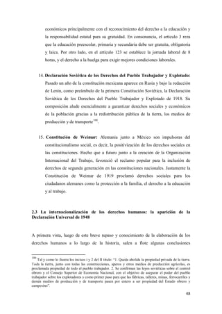 48
económicos principalmente con el reconocimiento del derecho a la educación y
la responsabilidad estatal para su gratuidad. En consonancia, el artículo 3 reza
que la educación preescolar, primaria y secundaria debe ser gratuita, obligatoria
y laica. Por otro lado, en el artículo 123 se establece la jornada laboral de 8
horas, y el derecho a la huelga para exigir mejores condiciones laborales.
14. Declaración Soviética de los Derechos del Pueblo Trabajador y Explotado:
Pasado un año de la constitución mexicana aparece en Rusia y bajo la redacción
de Lenin, como preámbulo de la primera Constitución Soviética, la Declaración
Soviética de los Derechos del Pueblo Trabajador y Explotado de 1918. Su
composición alude esencialmente a garantizar derechos sociales y económicos
de la población gracias a la redistribución pública de la tierra, los medios de
producción y de transporte100
.
15. Constitución de Weimar: Alemania junto a México son impulsoras del
constitucionalismo social, es decir, la positivización de los derechos sociales en
las constituciones. Hecho que a futuro junto a la creación de la Organización
Internacional del Trabajo, favoreció el reclamo popular para la inclusión de
derechos de segunda generación en las constituciones nacionales. Justamente la
Constitución de Weimar de 1919 proclamó derechos sociales para los
ciudadanos alemanes como la protección a la familia, el derecho a la educación
y al trabajo.
2.3 La internacionalización de los derechos humanos: la aparición de la
Declaración Universal de 1948
A primera vista, luego de este breve repaso y conocimiento de la elaboración de los
derechos humanos a lo largo de la historia, salen a flote algunas conclusiones
100
Tal y como lo ilustra los incisos i y 2 del II título: “1. Queda abolida la propiedad privada de la tierra.
Toda la tierra, junto con todas las construcciones, aperos y otros medios de producción agrícolas, es
proclamada propiedad de todo el pueblo trabajador. 2. Se confirman las leyes soviéticas sobre el control
obrero y el Consejo Superior de Economía Nacional, con el objetivo de asegurar el poder del pueblo
trabajador sobre los explotadores y como primer paso para que las fábricas, talleres, minas, ferrocarriles y
demás medios de producción y de transporte pasen por entero a ser propiedad del Estado obrero y
campesino”.
 