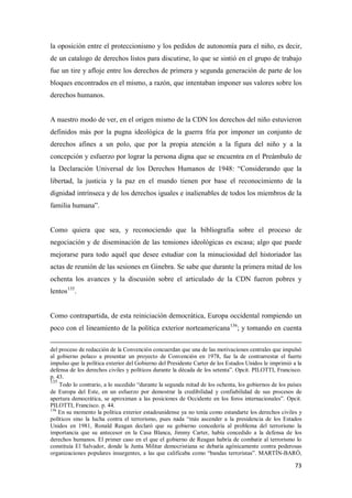 73
la oposición entre el proteccionismo y los pedidos de autonomía para el niño, es decir,
de un catalogo de derechos listos para discutirse, lo que se sintió en el grupo de trabajo
fue un tire y afloje entre los derechos de primera y segunda generación de parte de los
bloques encontrados en el mismo, a razón, que intentaban imponer sus valores sobre los
derechos humanos.
A nuestro modo de ver, en el origen mismo de la CDN los derechos del niño estuvieron
definidos más por la pugna ideológica de la guerra fría por imponer un conjunto de
derechos afines a un polo, que por la propia atención a la figura del niño y a la
concepción y esfuerzo por lograr la persona digna que se encuentra en el Preámbulo de
la Declaración Universal de los Derechos Humanos de 1948: “Considerando que la
libertad, la justicia y la paz en el mundo tienen por base el reconocimiento de la
dignidad intrínseca y de los derechos iguales e inalienables de todos los miembros de la
familia humana”.
Como quiera que sea, y reconociendo que la bibliografía sobre el proceso de
negociación y de diseminación de las tensiones ideológicas es escasa; algo que puede
mejorarse para todo aquél que desee estudiar con la minuciosidad del historiador las
actas de reunión de las sesiones en Ginebra. Se sabe que durante la primera mitad de los
ochenta los avances y la discusión sobre el articulado de la CDN fueron pobres y
lentos135
.
Como contrapartida, de esta reiniciación democrática, Europa occidental rompiendo un
poco con el lineamiento de la política exterior norteamericana136
; y tomando en cuenta
del proceso de redacción de la Convención concuerdan que una de las motivaciones centrales que impulsó
al gobierno polaco a presentar un proyecto de Convención en 1978, fue la de contrarrestar el fuerte
impulso que la política exterior del Gobierno del Presidente Carter de los Estados Unidos le imprimió a la
defensa de los derechos civiles y políticos durante la década de los setenta”. Opcit. PILOTTI, Francisco.
p. 43.
135
Todo lo contrario, a lo sucedido “durante la segunda mitad de los ochenta, los gobiernos de los países
de Europa del Este, en un esfuerzo por demostrar la credibilidad y confiabilidad de sus procesos de
apertura democrática, se aproximan a las posiciones de Occidente en los foros internacionales”. Opcit.
PILOTTI, Francisco. p. 44.
136
En su momento la política exterior estadounidense ya no tenía como estandarte los derechos civiles y
políticos sino la lucha contra el terrorismo, pues nada “más ascender a la presidencia de los Estados
Unidos en 1981, Ronald Reagan declaró que su gobierno concedería al problema del terrorismo la
importancia que su antecesor en la Casa Blanca, Jimmy Carter, había concedido a la defensa de los
derechos humanos. El primer caso en el que el gobierno de Reagan habría de combatir al terrorismo lo
constituía El Salvador, donde la Junta Militar democristiana se debatía agónicamente contra poderosas
organizaciones populares insurgentes, a las que calificaba como “bandas terroristas”. MARTÍN-BARÓ,
 