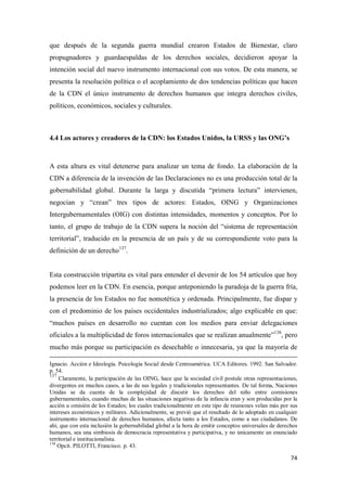 74
que después de la segunda guerra mundial crearon Estados de Bienestar, claro
propugnadores y guardaespaldas de los derechos sociales, decidieron apoyar la
intención social del nuevo instrumento internacional con sus votos. De esta manera, se
presenta la resolución política o el acoplamiento de dos tendencias políticas que hacen
de la CDN el único instrumento de derechos humanos que integra derechos civiles,
políticos, económicos, sociales y culturales.
4.4 Los actores y creadores de la CDN: los Estados Unidos, la URSS y las ONG’s
A esta altura es vital detenerse para analizar un tema de fondo. La elaboración de la
CDN a diferencia de la invención de las Declaraciones no es una producción total de la
gobernabilidad global. Durante la larga y discutida “primera lectura” intervienen,
negocian y “crean” tres tipos de actores: Estados, OING y Organizaciones
Intergubernamentales (OIG) con distintas intensidades, momentos y conceptos. Por lo
tanto, el grupo de trabajo de la CDN supera la noción del “sistema de representación
territorial”, traducido en la presencia de un país y de su correspondiente voto para la
definición de un derecho137
.
Esta construcción tripartita es vital para entender el devenir de los 54 artículos que hoy
podemos leer en la CDN. En esencia, porque anteponiendo la paradoja de la guerra fría,
la presencia de los Estados no fue nomotética y ordenada. Principalmente, fue dispar y
con el predominio de los países occidentales industrializados; algo explicable en que:
“muchos países en desarrollo no cuentan con los medios para enviar delegaciones
oficiales a la multiplicidad de foros internacionales que se realizan anualmente”138
, pero
mucho más porque su participación es desechable o innecesaria, ya que la mayoría de
Ignacio. Acción e Ideología. Psicología Social desde Centroamérica. UCA Editores. 1992. San Salvador.
p. 54.
137
Claramente, la participación de las OING, hace que la sociedad civil postule otras representaciones,
divergentes en muchos casos, a las de sus legales y tradicionales representantes. De tal forma, Naciones
Unidas se da cuenta de la complejidad de discutir los derechos del niño entre comisiones
gubernamentales, cuando muchas de las situaciones negativas de la infancia eran y son producidas por la
acción u omisión de los Estados; los cuales tradicionalmente en este tipo de reuniones velan más por sus
intereses económicos y militares. Adicionalmente, se previó que el resultado de lo adoptado en cualquier
instrumento internacional de derechos humanos, afecta tanto a los Estados, como a sus ciudadanos. De
ahí, que con esta inclusión la gobernabilidad global a la hora de emitir conceptos universales de derechos
humanos, sea una simbiosis de democracia representativa y participativa, y no únicamente un enunciado
territorial e institucionalista.
138
Opcit. PILOTTI, Francisco. p. 43.
 