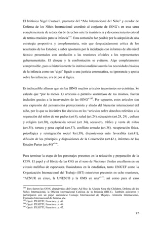 77
El británico Nigel Cantwell, promotor del “Año Internacional del Niño” y creador de
Defensa de los Niños Internacional coordinó al conjunto de OING´s en esta tarea
complementaria de redacción de derechos ante la inasistencia y desconocimiento estatal
de temas cruciales para la infancia144
. Esta comunión fue posible por la adopción de una
estrategia propositiva y complementaria, más que despiadadamente crítica de los
resultados de los Estados; a saber apostaron por la incidencia con informes de alto nivel
técnico presentados con antelación a las reuniones oficiales a los representantes
gubernamentales. El choque y la confrontación se evitaron. Algo completamente
comprensible, pues si históricamente la institucionalidad asumía las necesidades básicas
de la infancia como un “algo” ligado a una justicia conmutativa, su ignorancia y apatía
sobre las infancias, era de por sí lógica.
Es indiscutible afirmar que sin las OING muchos artículos importantes no existirían. Se
calcula que “por lo menos 13 artículos o párrafos sustantivos de los mismos, fueron
incluidos gracias a la intervención de las OING”145
. Por supuesto, estos artículos son
una expresión del pensamiento proteccionista y aliado del bienestar internacional del
niño, por lo que su iniciativa fue decisiva en los “artículos sobre derechos referidos a la
separación del niños de sus padres (art.9), salud (art.24), educación (art.28, 29) , cultura
y religión (art.30), explotación sexual (art 34), secuestro, tráfico y venta de niños
(art.35), tortura y pena capital (art.37), conflicto armado (art.38), recuperación física,
psicológica y reintegración social 8art.39), disposiciones más favorables (art.41),
difusión de los principios y disposiciones de la Convención (art.42.), informes de los
Estados Partes (art.44)”146
.
Para terminar la etapa de los personajes presentes en la redacción y preparación de la
CDN. El papel y el libreto de las OIG en el seno de Naciones Unidas encallaron en un
círculo melifluo de espectador. Basándonos en la estadística, tanto UNICEF como la
Organización Internacional del Trabajo (OIT) estuvieron presentes en ocho reuniones,
“ACNUR en cinco, la UNESCO y la OMS en una”147
; así como para el caso
144
Tres fueron las OING abanderadas del Grupo Ad Hoc: la Alianza Save the Children, Defensa de los
Niños Internacional, la Oficina Internacional Católica de la Infancia (BICE). También asistieron y
participaron con un papel secundario Consejo Internacional de Mujeres, Amnistía Internacional,
Comisión Internacional de Juristas, etc.
145
Opcit. PILOTTI, Francisco. p. 46.
146
Opcit. PILOTTI, Francisco. p. 46.
147
Opcit. PILOTTI, Francisco. p. 47.
 