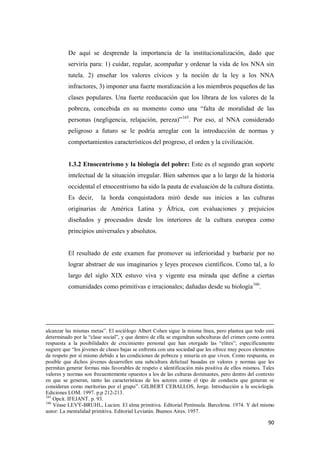 90
De aquí se desprende la importancia de la institucionalización, dado que
serviría para: 1) cuidar, regular, acompañar y ordenar la vida de los NNA sin
tutela. 2) enseñar los valores cívicos y la noción de la ley a los NNA
infractores, 3) imponer una fuerte moralización a los miembros pequeños de las
clases populares. Una fuerte reeducación que los librara de los valores de la
pobreza, concebida en su momento como una “falta de moralidad de las
personas (negligencia, relajación, pereza)”165
. Por eso, al NNA considerado
peligroso a futuro se le podría arreglar con la introducción de normas y
comportamientos característicos del progreso, el orden y la civilización.
1.3.2 Etnocentrismo y la biología del pobre: Este es el segundo gran soporte
intelectual de la situación irregular. Bien sabemos que a lo largo de la historia
occidental el etnocentrismo ha sido la pauta de evaluación de la cultura distinta.
Es decir, la horda conquistadora miró desde sus inicios a las culturas
originarias de América Latina y África, con evaluaciones y prejuicios
diseñados y procesados desde los interiores de la cultura europea como
principios universales y absolutos.
El resultado de este examen fue promover su inferioridad y barbarie por no
lograr abstraer de sus imaginarios y leyes procesos científicos. Como tal, a lo
largo del siglo XIX estuvo viva y vigente esa mirada que define a ciertas
comunidades como primitivas e irracionales; dañadas desde su biología166
.
alcanzar las mismas metas”. El sociólogo Albert Cohen sigue la misma línea, pero plantea que todo está
determinado por la “clase social”, y que dentro de ella se engendran subculturas del crimen como contra
respuesta a la posibilidades de crecimiento personal que han otorgado las “elites”; específicamente
sugiere que “los jóvenes de clases bajas se enfrenta con una sociedad que les ofrece muy pocos elementos
de respeto por sí mismo debido a las condiciones de pobreza y miseria en que viven. Como respuesta, es
posible que dichos jóvenes desarrollen una subcultura delictual basadas en valores y normas que les
permitan generar formas más favorables de respeto e identificación más positiva de ellos mismos. Tales
valores y normas son frecuentemente opuestos a los de las culturas dominantes, pero dentro del contexto
en que se generan, tanto las características de los actores como el tipo de conducta que generan se
consideran como meritorias por el grupo”. GILBERT CEBALLOS, Jorge. Introducción a la sociología.
Ediciones LOM. 1997. p.p 212-213.
165
Opcit. IFEJANT. p. 93.
166
Véase LEVÝ-BRUHL, Lucien. El alma primitiva. Editorial Península. Barcelona. 1974. Y del mismo
autor: La mentalidad primitiva. Editorial Leviatán. Buenos Aires. 1957.
 