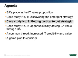 Agenda EA’s place in the IT value proposition Case study No. 1: Discovering the emergent strategy  Case study No. 2: Getting tactical to get strategic   Case study No. 3: Opportunistically driving EA value through BA A common thread: Increased IT credibility and value A game plan to consider 
