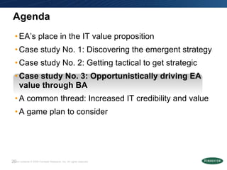 Agenda EA’s place in the IT value proposition Case study No. 1: Discovering the emergent strategy  Case study No. 2: Getting tactical to get strategic  Case study No. 3: Opportunistically driving EA value through BA A common thread: Increased IT credibility and value A game plan to consider 