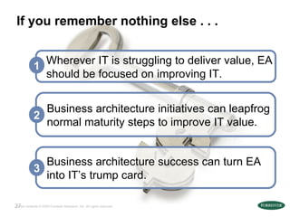 If you remember nothing else . . . Business architecture success can turn EA into IT’s trump card. 3 Business architecture initiatives can leapfrog normal maturity steps to improve IT value. 2 Wherever IT is struggling to deliver value, EA should be focused on improving IT. 1 