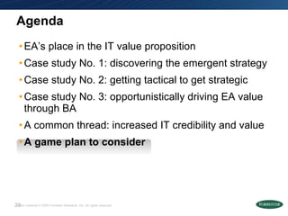 Agenda EA’s place in the IT value proposition Case study No. 1: discovering the emergent strategy  Case study No. 2: getting tactical to get strategic  Case study No. 3: opportunistically driving EA value through BA A common thread: increased IT credibility and value A game plan to consider 