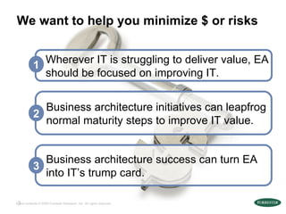 We want to help you minimize $ or risks Business architecture success can turn EA into IT’s trump card. 3 Business architecture initiatives can leapfrog normal maturity steps to improve IT value. 2 Wherever IT is struggling to deliver value, EA should be focused on improving IT. 1 