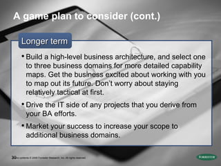A game plan to consider (cont.) Longer term Build a high-level business architecture, and select one to three business domains for more detailed capability maps. Get the business excited about working with you to map out its future. Don’t worry about staying relatively tactical at first. Drive the IT side of any projects that you derive from your BA efforts.  Market your success to increase your scope to additional business domains. Entire contents © 2009 Forrester Research, Inc. All rights reserved.  