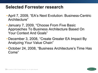 Selected Forrester research April 7, 2009, “EA’s Next Evolution: Business-Centric Architecture” January 7, 2009, “Choose From Five Basic Approaches To Business Architecture Based On Your Context And Goals”  December 3, 2008, “Create Greater EA Impact By Analyzing Your Value Chain” October 24, 2008, “Business Architecture’s Time Has Come”  