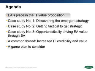 Agenda EA’s place in the IT value proposition Case study No. 1: Discovering the emergent strategy  Case study No. 2: Getting tactical to get strategic  Case study No. 3: Opportunistically driving EA value through BA A common thread: Increased IT credibility and value A game plan to consider 
