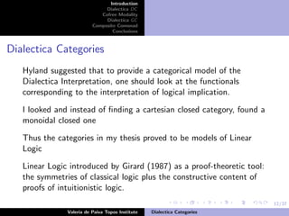12/37
Introduction
Dialectica DC
Cofree Modality
Dialectica GC
Composite Comonad
Conclusions
Dialectica Categories
Hyland suggested that to provide a categorical model of the
Dialectica Interpretation, one should look at the functionals
corresponding to the interpretation of logical implication.
I looked and instead of ﬁnding a cartesian closed category, found a
monoidal closed one
Thus the categories in my thesis proved to be models of Linear
Logic
Linear Logic introduced by Girard (1987) as a proof-theoretic tool:
the symmetries of classical logic plus the constructive content of
proofs of intuitionistic logic.
Valeria de Paiva Topos Institute Dialectica Categories
 