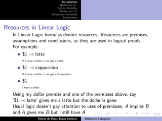 13/37
Introduction
Dialectica DC
Cofree Modality
Dialectica GC
Composite Comonad
Conclusions
Resources in Linear Logic
In Linear Logic formulas denote resources. Resources are premises,
assumptions and conclusions, as they are used in logical proofs.
For example:
$1 −◦ latte
If I have a dollar, I can get a Latte
$1 −◦ cappuccino
If I have a dollar, I can get a Cappuccino
$1
I have a dollar
Using my dollar premise and one of the premisses above, say
‘$1 −◦ latte’ gives me a latte but the dollar is gone
Usual logic doesn’t pay attention to uses of premisses, A implies B
and A gives me B but I still have A
Valeria de Paiva Topos Institute Dialectica Categories
 