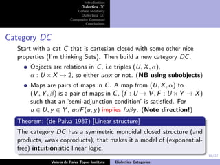 16/37
Introduction
Dialectica DC
Cofree Modality
Dialectica GC
Composite Comonad
Conclusions
Category DC
Start with a cat C that is cartesian closed with some other nice
properties (I’m thinking Sets). Then build a new category DC.
Objects are relations in C, i.e triples (U, X, α),
α : U × X → 2, so either uαx or not. (NB using subobjects)
Maps are pairs of maps in C. A map from (U, X, α) to
(V , Y , β) is a pair of maps in C, (f : U → V , F : U ×Y → X)
such that an ‘semi-adjunction condition’ is satisﬁed. For
u ∈ U, y ∈ Y , uαF(u, y) implies fuβy. (Note direction!)
Theorem: (de Paiva 1987) [Linear structure]
The category DC has a symmetric monoidal closed structure (and
products, weak coproducts), that makes it a model of (exponential-
free) intuitionistic linear logic.
Valeria de Paiva Topos Institute Dialectica Categories
 