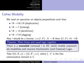 24/37
Introduction
Dialectica DC
Cofree Modality
Dialectica GC
Composite Comonad
Conclusions
Cofree Modality
We need an operation on objects/propositions such that:
!A →!A⊗!A (duplication)
!A → I (erasing)
!A → A (dereliction)
!A →!!A (digging)
Also ! should be a functor, i.e (f , F) : A → B then !(f , F) :!A →!B
Theorem: Want linear and usual logic together
There is a monoidal comonad ! in DC which models exponenti-
als/modalities and recovers Intuitionistic (and Classical) Logic.
Take !(U, X, α) = (U, X∗, α∗), where (−)∗ is the free
commutative monoid in C.
Valeria de Paiva Topos Institute Dialectica Categories
 