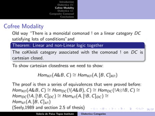 26/37
Introduction
Dialectica DC
Cofree Modality
Dialectica GC
Composite Comonad
Conclusions
Cofree Modality
Old way “There is a monoidal comonad ! on a linear category DC
satisfying lots of conditions”and
Theorem: Linear and non-Linear logic together
The coKleisli category associated with the comonad ! on DC is
cartesian closed.
To show cartesian closedness we need to show:
HomKl!(A&B, C) ∼= HomKl!(A, [B, C]Kl!)
The proof is then a series of equivalences that were proved before:
HomKl!(A&B, C) ∼= HomDC (!(A&B), C) ∼= HomDC (!A⊗!B, C) ∼=
HomDC (!A, [!B, C]DC ) ∼= Homkl!(A, [!B, C]DC ) ∼=
Homkl!(A, [B, C]kl!)
(Seely,1989 and section 2.5 of thesis)
Valeria de Paiva Topos Institute Dialectica Categories
 