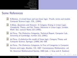 37/37
Introduction
Dialectica DC
Cofree Modality
Dialectica GC
Composite Comonad
Conclusions
Some References
N.Benton, A mixed linear and non-linear logic: Proofs, terms and models.
Computer Science Logic, CSL, (1994).
A.Blass, Questions and Answers: A Category Arising in Linear Logic,
Complexity Theory, and Set Theory, Advances in Linear Logic, London
Math. Soc. Lecture Notes 222 (1995).
de Paiva, The Dialectica Categories, Technical Report, Computer Lab,
University of Cambridge, number 213, (1991).
de Paiva, A dialectica-like model of linear logic, Category Theory and
Computer Science, Springer, (1989) 341–356.
de Paiva, The Dialectica Categories, In Proc of Categories in Computer
Science and Logic, Boulder, CO, 1987. Contemporary Mathematics, vol
92, American Mathematical Society, 1989 (eds. J. Gray and A. Scedrov)
Valeria de Paiva Topos Institute Dialectica Categories
 