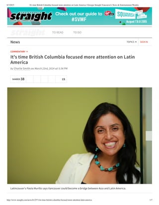 8/3/2015 It's time British Columbia focused more attention on Latin America | Georgia Straight Vancouver's News & Entertainment Weekly
http://www.straight.com/news/612571/its-time-british-columbia-focused-more-attention-latin-america 1/7
TO READ TO DO
SIGN INNews TOPICS
COMMENTARY »
It's time British Columbia focused more attention on Latin
America
by Charlie Smith on March 23rd, 2014 at 5:34 PM
Latincouver's Paola Murillo says Vancouver could become a bridge between Asia and Latin America.
SHARED 38 15
 