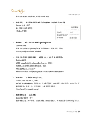 　　　　 梨本企業有限公司
針對企業量身設計商業模式與新營利事業項目 
■ 專案管理　　新必優資訊股份有限公司 Symbio Corp. (台北分公司) 
August 2012 – 現今 
軟、硬體外包專案管理 
HR及人員管理 
 
 
■ Mentor　　2015 IDEAS Tech Lightning Show 
October 2015 
受邀 IDEAS Tech Lightning Show 活動 Mentor，經驗分享、討論 
http://lightning2015.ideas.iii.org.tw/ 
■ 活動主持人兼活動網路規劃　　JSDC 2015 (台北市 中央研究院) 
October 2015 
JSDC (JavaScript Developers Conference) 主持人 
約 500 人活動網路設備及線路設計、規劃 
http://2015.jsdc.tw/zh_tw/ 
https://www.ﬂickr.com/photos/jsdc2014/sets/72157659891046216
■ 專案執行　　空總創新基地 (台北市) 
June 2015 – July 2015 (2個月) 
IDEAS Tech Hackathon 活動規劃：包含舞台設計、會場設計、燈光設計、影音設計、活
動流程規劃、開場主持、流程訓練、人員管理及訓練等 
http://hack2015.ideas.iii.org.tw/ 
■ 創業專欄記者　　天使焦點 
December 2013 – 現今 
創業專欄記者、文字編輯、採訪與撰稿、創業活動執行，尋找與記錄 Co-Working Space 
PearNature Ltd. /3 8
 