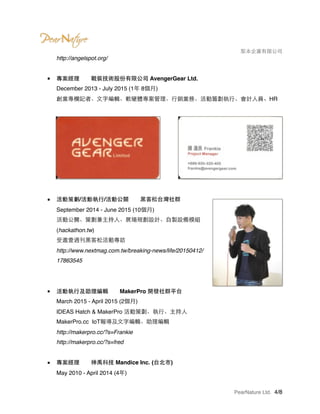 　　　　 梨本企業有限公司
http://angelspot.org/ 
■ 專案經理　　戰裝技術股份有限公司 AvengerGear Ltd. 
December 2013 - July 2015 (1年 8個月) 
創業專欄記者、文字編輯、軟硬體專案管理、行銷業務、活動籌劃執行、會計人員、HR 
■ 活動策劃/活動執行/活動公關　　黑客松台灣社群 
September 2014 - June 2015 (10個月) 
活動公關、策劃兼主持人、展場規劃設計、自製設備模組
(hackathon.tw) 
受邀壹週刊黑客松活動專訪 
http://www.nextmag.com.tw/breaking-news/life/20150412/
17863545
■ 活動執行及助理編輯　　MakerPro 開發社群平台 
March 2015 - April 2015 (2個月) 
IDEAS Hatch & MakerPro 活動策劃、執行、主持人 
MakerPro.cc IoT報導及文字編輯、助理編輯 
http://makerpro.cc/?s=Frankie 
http://makerpro.cc/?s=fred 
■ 專案經理　　神禹科技 Mandice Inc. (台北市) 
May 2010 - April 2014 (4年) 
PearNature Ltd. /4 8
 