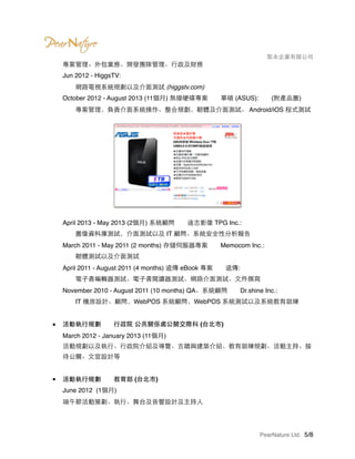 　　　　 梨本企業有限公司
專案管理、外包業務、開發團隊管理、行政及財務 
Jun 2012 - HiggsTV: 
　　網路電視系統規劃以及介面測試 (higgstv.com) 
October 2012 - August 2013 (11個月) 無線硬碟專案　　華碩 (ASUS):　　(附產品圖) 
　　專案管理，負責介面系統操作、整合規劃，韌體及介面測試、 Android/iOS 程式測試 
 
 
 
 
 
 
 
 
 
April 2013 - May 2013 (2個月) 系統顧問　　達志影像 TPG Inc.: 
　　圖像資料庫測試，介面測試以及 IT 顧問、系統安全性分析報告 
March 2011 - May 2011 (2 months) 存儲伺服器專案　　Memocom Inc.: 
　　韌體測試以及介面測試 
April 2011 - August 2011 (4 months) 遠傳 eBook 專案　　遠傳: 
　　電子書編輯器測試、電子書閱讀器測試、網路介面測試、文件撰寫 
November 2010 - August 2011 (10 months) QA、系統顧問　　Dr.shine Inc.: 
　　IT 機房設計、顧問，WebPOS 系統顧問，WebPOS 系統測試以及系統教育訓練 
■ 活動執行規劃　　行政院 公共關係處公關交際科 (台北市) 
March 2012 - January 2013 (11個月) 
活動規劃以及執行、行政院介紹及導覽、古蹟與建築介紹、教育訓練規劃、活動主持、接
待公關、文宣設計等 
■ 活動執行規劃　　教育部 (台北市) 
June 2012 (1個月) 
端午節活動策劃、執行、舞台及音響設計及主持人 
PearNature Ltd. /5 8
 