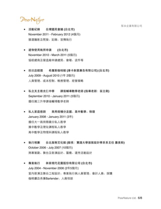 　　　　 梨本企業有限公司
■ 活動紀錄　　台灣國民會議 (台北市) 
November 2011 - February 2012 (4個月) 
競選攝影及剪接、記錄、宣傳執行 
■ 建物使用執照申請　　(台北市) 
November 2010 - March 2011 (5個月) 
協助建商及營造廠申請建照、會堪、送件等 
■ 晚班店經理　　希羅斯咖啡館 (庫卡創意廣告有限公司) (台北市) 
July 2009 - August 2010 (1年 2個月) 
人員管理、成本控制、帳務管理、經營策略 
■ 私立天主教光仁中學　　課後輔導數學老師 (指導老師：翁立衛) 
September 2010 - January 2011 (5個月) 
擔任國三升學課後輔導數學老師 
■ 私人家庭教師　　商用微積分及國、高中數學、物理 
January 2008 - January 2011 (3年) 
擔任大一商用微積分私人教學 
國中數學及理化課程私人教學 
高中數學及物理科課程私人教學 
■ 執行規劃　　台北服飾文化館 (館長：實踐大學服裝設計學系系主任 蕭美鈴) 
October 2006 - July 2007 (10個月) 
開幕策劃、舞台及裝潢設計、籌備、選秀活動設計 
■ 專案執行　　林家現代花園股份有限公司 (台北市) 
July 2004 - November 2006 (2年5個月) 
室內裝潢及舞台工程設計、專案執行與人員管理、會計人員、採購 
咖啡廳店長兼Bartender、人員培訓 
PearNature Ltd. /6 8
 