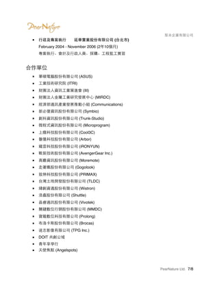 　　　　 梨本企業有限公司
■ 行政及專案執行　　延華實業股份有限公司 (台北市) 
February 2004 - November 2006 (2年10個月) 
專案執行、會計及行政人員、採購、工程監工實習
合作單位
■ 華碩電腦股份有限公司 (ASUS)
■ 工業技術研究院 (ITRI)
■ 財團法人資訊工業策進會 (III)
■ 財團法人金屬工業研究發展中心 (MIRDC)
■ 經濟部通訊產業發展推動小組 (Communications)
■ 新必優資訊股份有限公司 (Symbio)
■ 創科資訊股份有限公司 (Trunk-Studio)
■ 微程式資訊股份有限公司 (Microprogram)
■ 上癮科技股份有限公司 (Cool3C)
■ 磐儀科技股份有限公司 (Arbor)
■ 鐵雲科技股份有限公司 (iRONYUN)
■ 戰裝技術股份有限公司 (AvengerGear Inc.)
■ 高瞻資訊股份有限公司 (Moremote)
■ 走著瞧股份有限公司 (Gogolook)
■ 致伸科技股份有限公司 (PRIMAX)
■ 台灣土地開發股份有限公司 (TLDC)
■ 緯創資通股份有限公司 (Wistron)
■ 浩鑫股份有限公司 (Shuttle)
■ 晶睿通訊股份有限公司 (Vivotek)
■ 關鍵數位行銷股份有限公司 (MMDC)
■ 寶龍數位科技有限公司 (Prolong)
■ 布洛卡斯股份有限公司 (Brocas)
■ 達志影像有限公司 (TPG Inc.)
■ DOIT 共創公域
■ 青年享學行
■ 天使焦點 (Angelspots)
PearNature Ltd. /7 8
 
