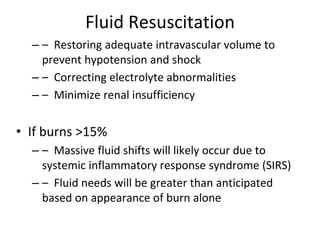 Fluid Resuscitation
– – Restoring adequate intravascular volume to
prevent hypotension and shock
– – Correcting electrolyte abnormalities
– – Minimize renal insufficiency
• If burns >15%
– – Massive fluid shifts will likely occur due to
systemic inflammatory response syndrome (SIRS)
– – Fluid needs will be greater than anticipated
based on appearance of burn alone
 