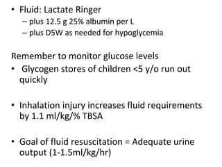 • Fluid: Lactate Ringer
– plus 12.5 g 25% albumin per L
– plus D5W as needed for hypoglycemia
Remember to monitor glucose levels
• Glycogen stores of children <5 y/o run out
quickly
• Inhalation injury increases fluid requirements
by 1.1 ml/kg/% TBSA
• Goal of fluid resuscitation = Adequate urine
output (1-1.5ml/kg/hr)
 