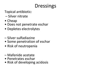 Dressings
Topical antibiotic:
– Silver nitrate
• Cheap
• Does not penetrate eschar
• Depletes electrolytes
– Silver sulfadiazine
• Some penetration of eschar
• Risk of neutropenia
– Mafenide acetate
• Penetrates eschar
• Risk of developing acidosis
 