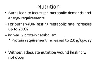 Nutrition
• Burns lead to increased metabolic demands and
energy requirements
– For burns >40%, resting metabolic rate increases
up to 200%
– Primarily protein catabolism
* Protein requirement increased to 2.0 g/kg/day
• Without adequate nutrition wound healing will
not occur
 
