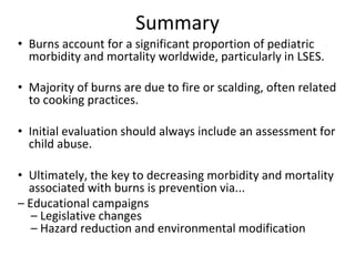 Summary
• Burns account for a significant proportion of pediatric
morbidity and mortality worldwide, particularly in LSES.
• Majority of burns are due to fire or scalding, often related
to cooking practices.
• Initial evaluation should always include an assessment for
child abuse.
• Ultimately, the key to decreasing morbidity and mortality
associated with burns is prevention via...
– Educational campaigns
– Legislative changes
– Hazard reduction and environmental modification
 