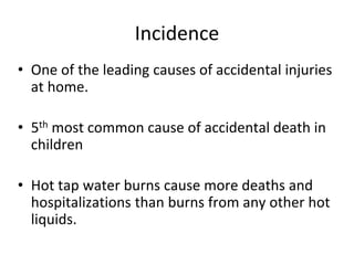 Incidence
• One of the leading causes of accidental injuries
at home.
• 5th most common cause of accidental death in
children
• Hot tap water burns cause more deaths and
hospitalizations than burns from any other hot
liquids.
 