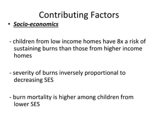 Contributing Factors
• Socio-economics
- children from low income homes have 8x a risk of
sustaining burns than those from higher income
homes
- severity of burns inversely proportional to
decreasing SES
- burn mortality is higher among children from
lower SES
 