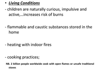 • Living Conditions
- children are naturally curious, impulsive and
active,…increases risk of burns
- flammable and caustic substances stored in the
home
- heating with indoor fires
- cooking practices;
NB. 2 billion people worldwide cook with open flames or unsafe traditional
stoves
 